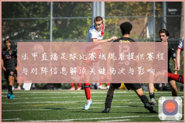 法甲直播足球比赛线观看提供赛程与对阵信息解读关键场次与影响