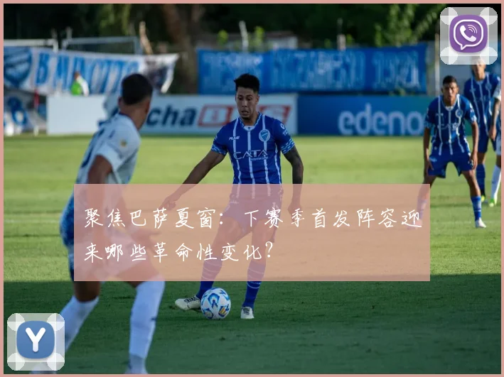 聚焦巴萨夏窗：下赛季首发阵容迎来哪些革命性变化？