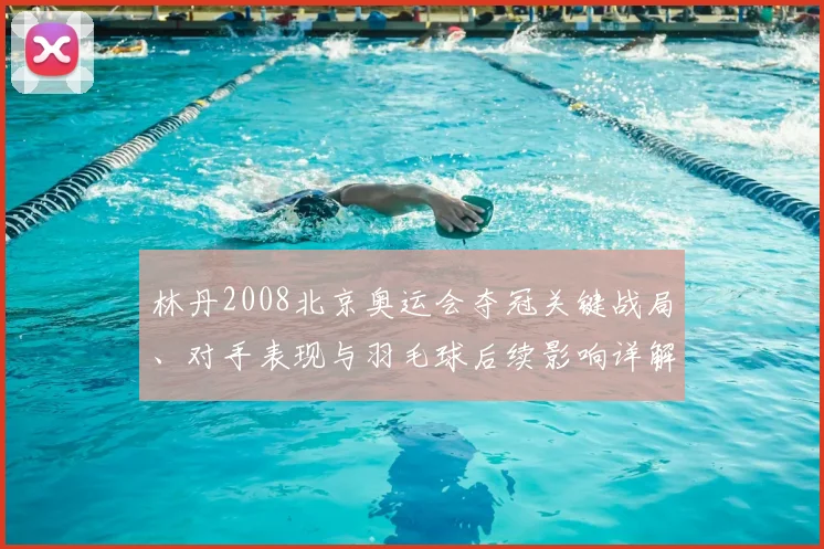 林丹2008北京奥运会夺冠关键战局、对手表现与羽毛球后续影响详解