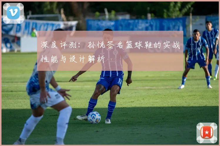 深度评测：孙悦签名篮球鞋的实战性能与设计解析