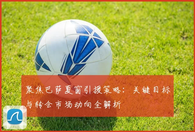 聚焦巴萨夏窗引援策略：关键目标与转会市场动向全解析