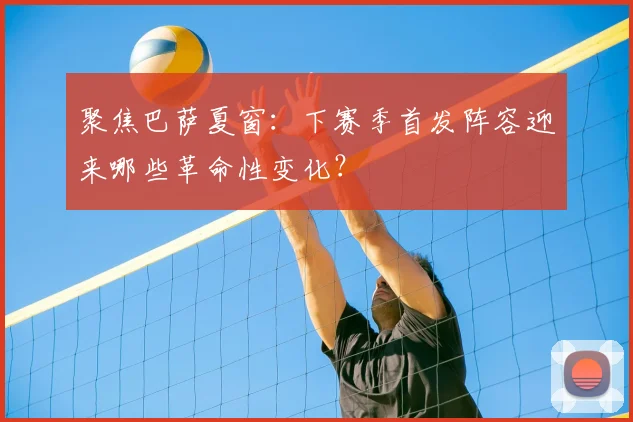 聚焦巴萨夏窗：下赛季首发阵容迎来哪些革命性变化？