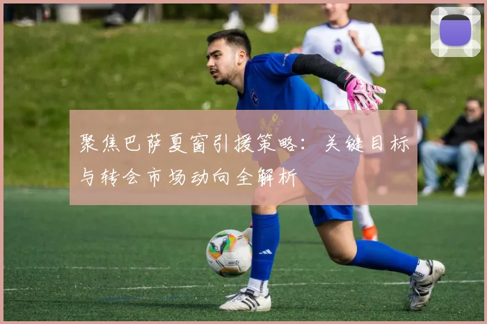 聚焦巴萨夏窗引援策略：关键目标与转会市场动向全解析