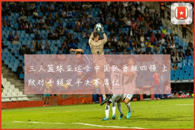 三人篮球亚运会中国队晋级四强 击败对手锁定半决赛席位