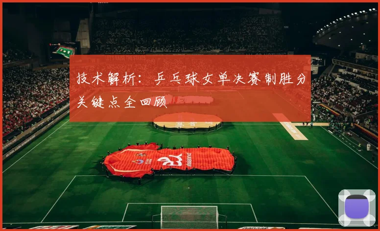 技术解析：乒乓球女单决赛制胜分关键点全回顾