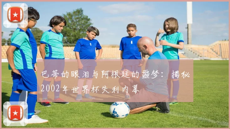 巴蒂的眼泪与阿根廷的噩梦：揭秘2002年世界杯失利内幕
