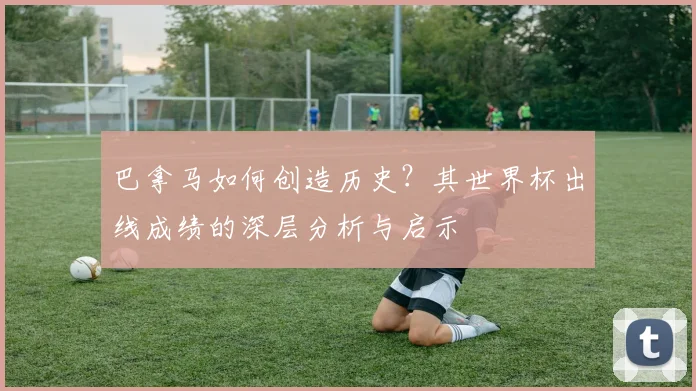 巴拿马如何创造历史？其世界杯出线成绩的深层分析与启示