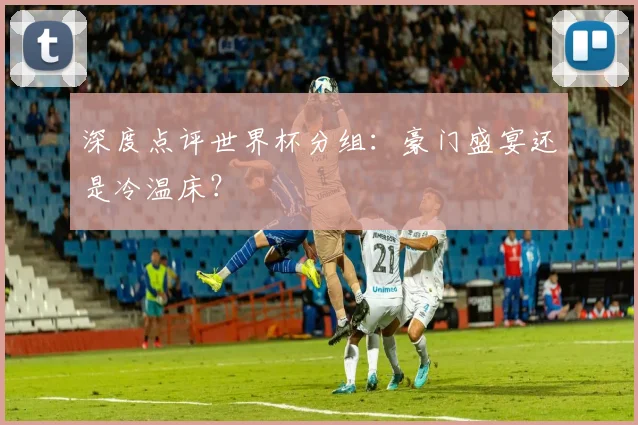 深度点评世界杯分组：豪门盛宴还是冷温床？