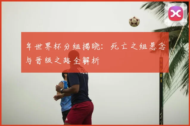 年世界杯分组揭晓：死亡之组悬念与晋级之路全解析