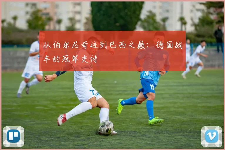 从伯尔尼奇迹到巴西之巅：德国战车的冠军史诗