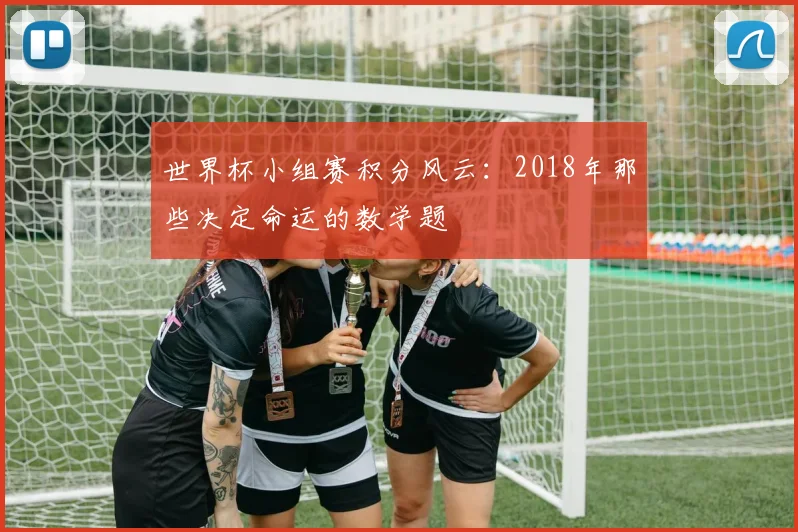 世界杯小组赛积分风云:2018年那些决定命运的数学题