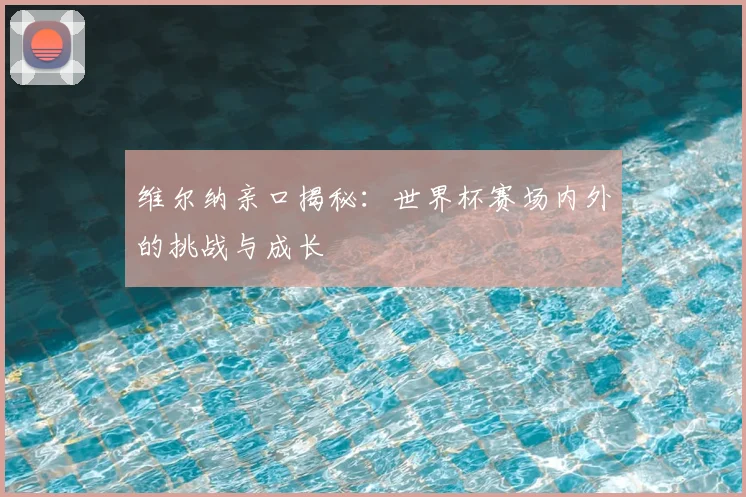 维尔纳亲口揭秘:世界杯赛场内外的挑战与成长