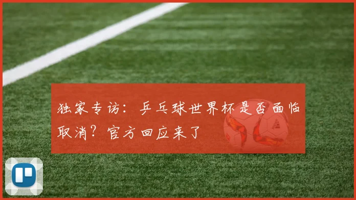 独家专访：乒乓球世界杯是否面临取消？官方回应来了