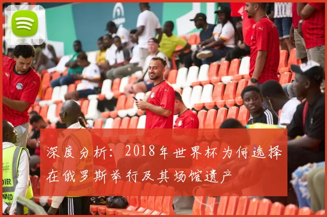深度分析：2018年世界杯为何选择在俄罗斯举行及其场馆遗产