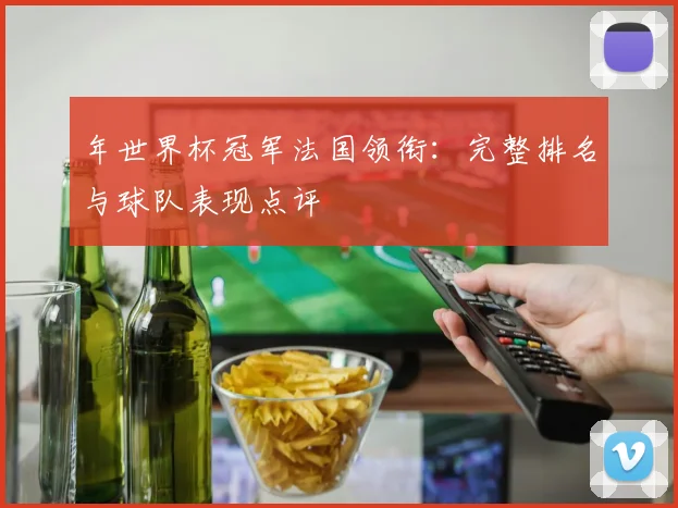 年世界杯冠军法国领衔：完整排名与球队表现点评