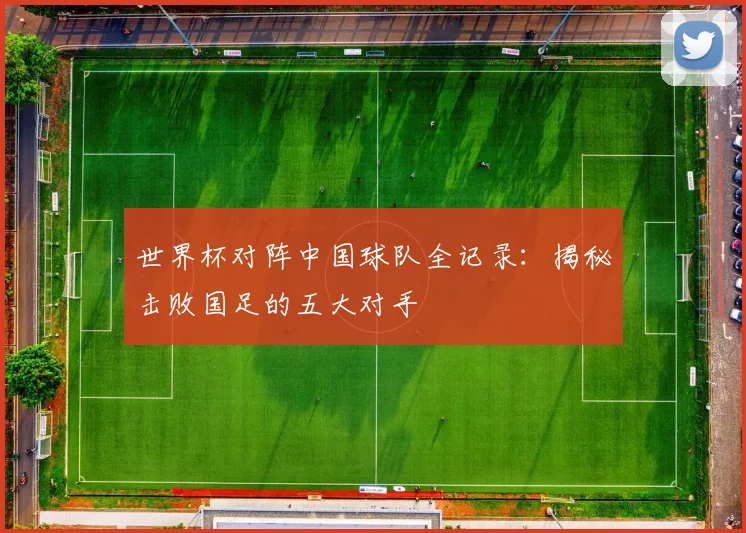 世界杯对阵中国球队全记录：揭秘击败国足的五大对手